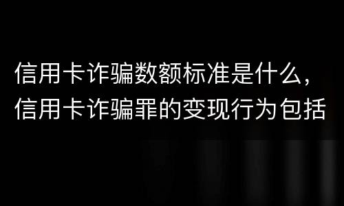 信用卡诈骗数额标准是什么，信用卡诈骗罪的变现行为包括什么呢