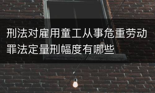 刑法对雇用童工从事危重劳动罪法定量刑幅度有哪些