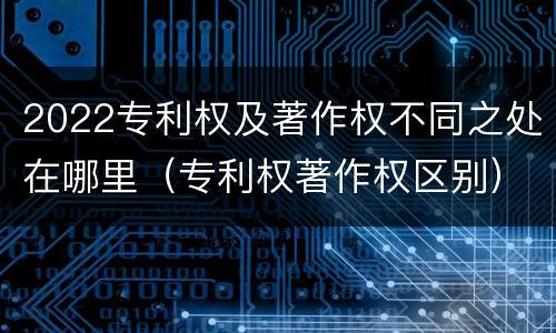 2022专利权及著作权不同之处在哪里（专利权著作权区别）