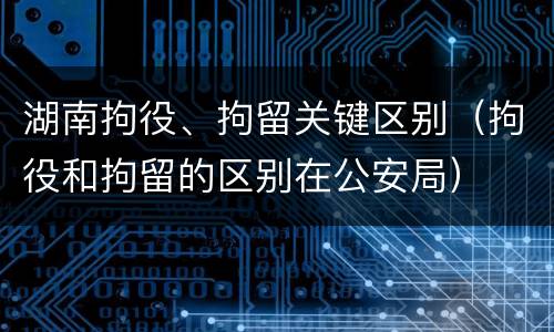 湖南拘役、拘留关键区别（拘役和拘留的区别在公安局）