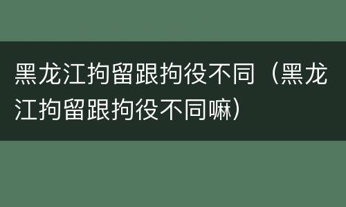 黑龙江拘留跟拘役不同（黑龙江拘留跟拘役不同嘛）