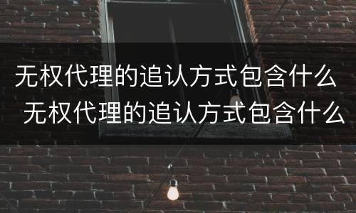 无权代理的追认方式包含什么 无权代理的追认方式包含什么意思