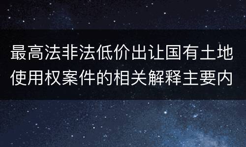 最高法非法低价出让国有土地使用权案件的相关解释主要内容包括什么