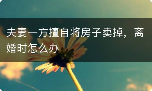 夫妻一方擅自将房子卖掉，离婚时怎么办