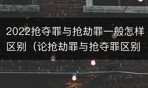 2022抢夺罪与抢劫罪一般怎样区别（论抢劫罪与抢夺罪区别）