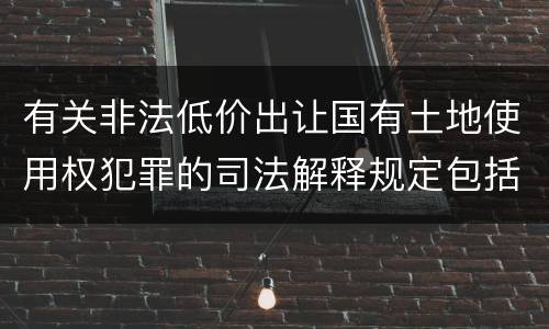 有关非法低价出让国有土地使用权犯罪的司法解释规定包括哪些内容