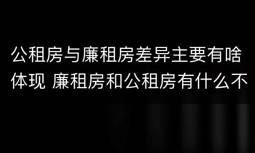 公租房与廉租房差异主要有啥体现 廉租房和公租房有什么不同