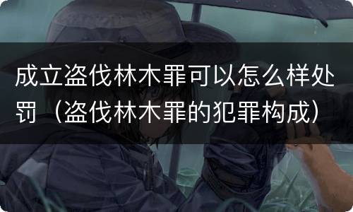 成立盗伐林木罪可以怎么样处罚（盗伐林木罪的犯罪构成）