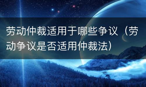 劳动仲裁适用于哪些争议（劳动争议是否适用仲裁法）