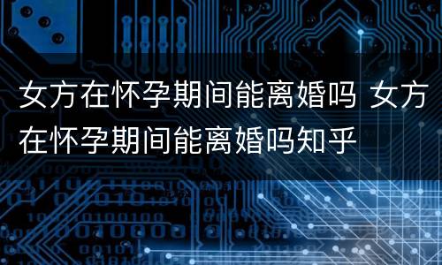 女方在怀孕期间能离婚吗 女方在怀孕期间能离婚吗知乎