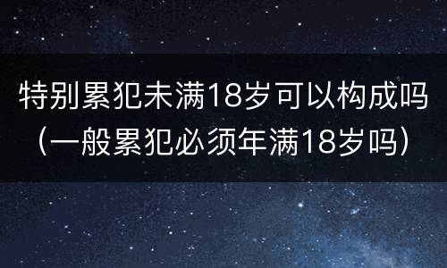 特别累犯未满18岁可以构成吗（一般累犯必须年满18岁吗）