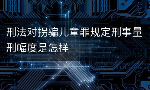 刑法对拐骗儿童罪规定刑事量刑幅度是怎样