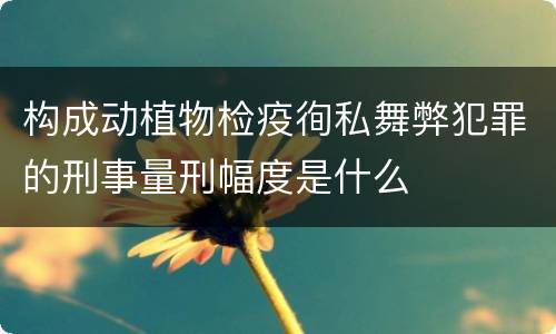 构成动植物检疫徇私舞弊犯罪的刑事量刑幅度是什么