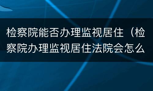检察院能否办理监视居住（检察院办理监视居住法院会怎么判）