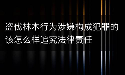 盗伐林木行为涉嫌构成犯罪的该怎么样追究法律责任