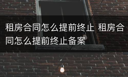 租房合同怎么提前终止 租房合同怎么提前终止备案