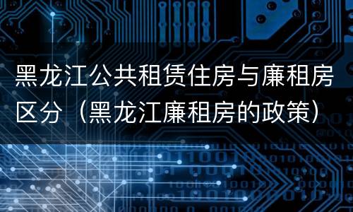 黑龙江公共租赁住房与廉租房区分（黑龙江廉租房的政策）