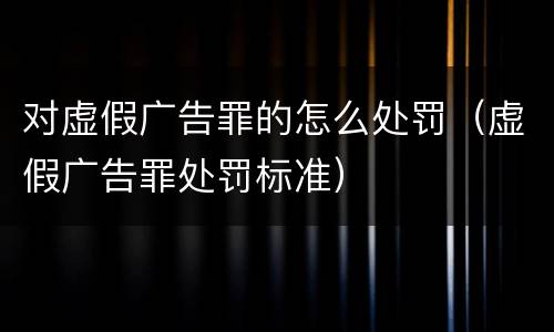 对虚假广告罪的怎么处罚（虚假广告罪处罚标准）