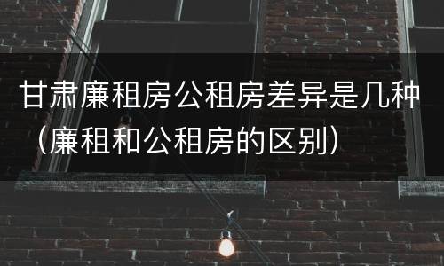 甘肃廉租房公租房差异是几种（廉租和公租房的区别）