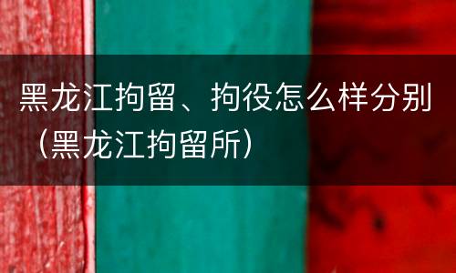 黑龙江拘留、拘役怎么样分别（黑龙江拘留所）