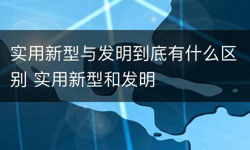 实用新型与发明到底有什么区别 实用新型和发明