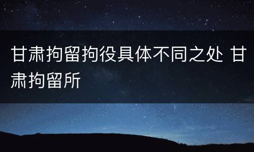 甘肃拘留拘役具体不同之处 甘肃拘留所