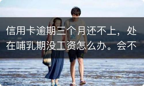 信用卡逾期三个月还不上，处在哺乳期没工资怎么办。会不会被起诉，会不会被坐牢啊