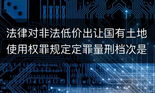 法律对非法低价出让国有土地使用权罪规定定罪量刑档次是怎样
