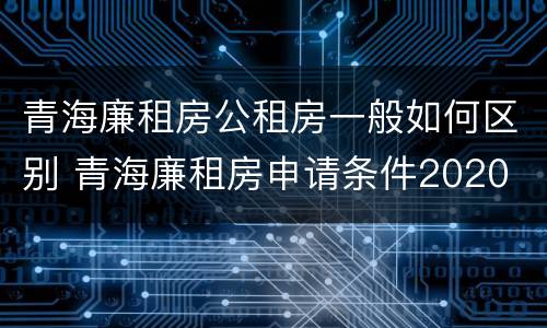 青海廉租房公租房一般如何区别 青海廉租房申请条件2020
