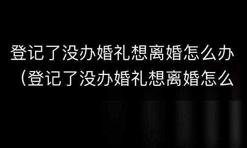 登记了没办婚礼想离婚怎么办（登记了没办婚礼想离婚怎么办理）