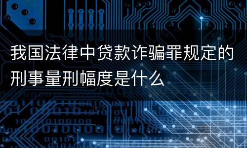 我国法律中贷款诈骗罪规定的刑事量刑幅度是什么