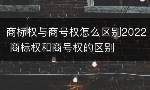 商标权与商号权怎么区别2022 商标权和商号权的区别
