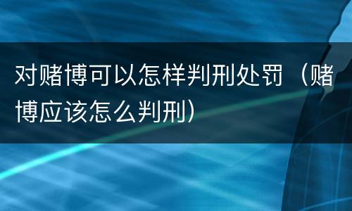 对赌博可以怎样判刑处罚（赌博应该怎么判刑）