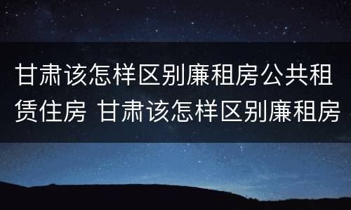 甘肃该怎样区别廉租房公共租赁住房 甘肃该怎样区别廉租房公共租赁住房和住宅