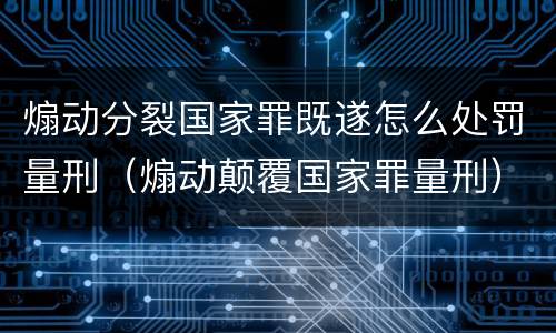 煽动分裂国家罪既遂怎么处罚量刑（煽动颠覆国家罪量刑）
