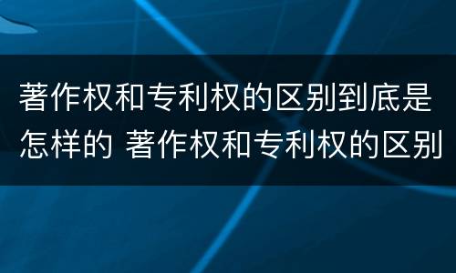 著作权和专利权的区别到底是怎样的 著作权和专利权的区别到底是怎样的呢