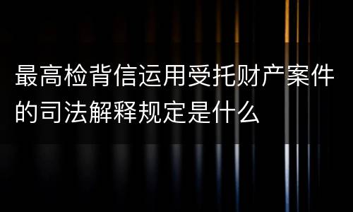 最高检背信运用受托财产案件的司法解释规定是什么