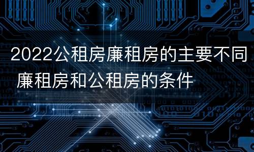 2022公租房廉租房的主要不同 廉租房和公租房的条件