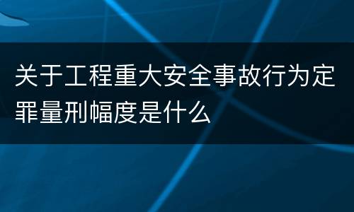关于工程重大安全事故行为定罪量刑幅度是什么