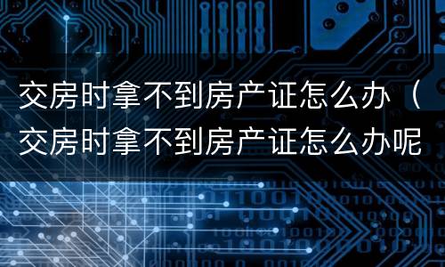 交房时拿不到房产证怎么办（交房时拿不到房产证怎么办呢）
