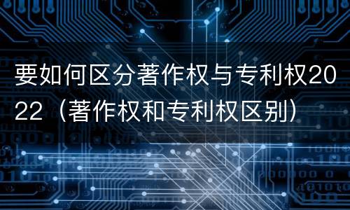 要如何区分著作权与专利权2022（著作权和专利权区别）