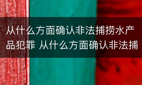 从什么方面确认非法捕捞水产品犯罪 从什么方面确认非法捕捞水产品犯罪记录