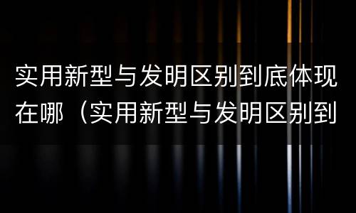 实用新型与发明区别到底体现在哪（实用新型与发明区别到底体现在哪个方面）