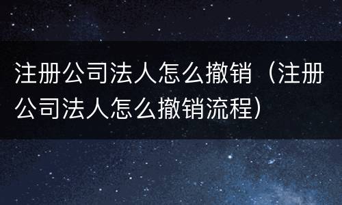 注册公司法人怎么撤销（注册公司法人怎么撤销流程）