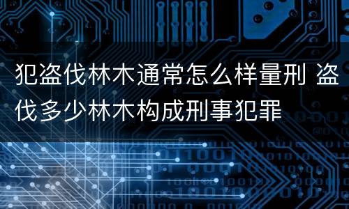 犯盗伐林木通常怎么样量刑 盗伐多少林木构成刑事犯罪
