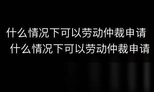 什么情况下可以劳动仲裁申请 什么情况下可以劳动仲裁申请再审