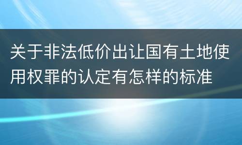关于非法低价出让国有土地使用权罪的认定有怎样的标准