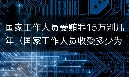 国家工作人员受贿罪15万判几年（国家工作人员收受多少为犯罪）