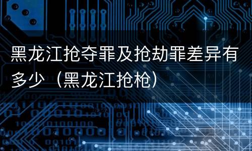 黑龙江抢夺罪及抢劫罪差异有多少（黑龙江抢枪）