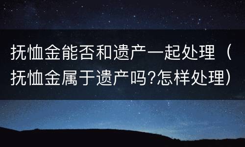 抚恤金能否和遗产一起处理（抚恤金属于遗产吗?怎样处理）
